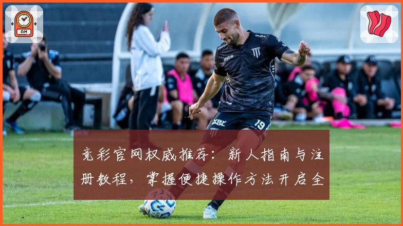 竞彩官网权威推荐：新人指南与注册教程，掌握便捷操作方法开启全新体验