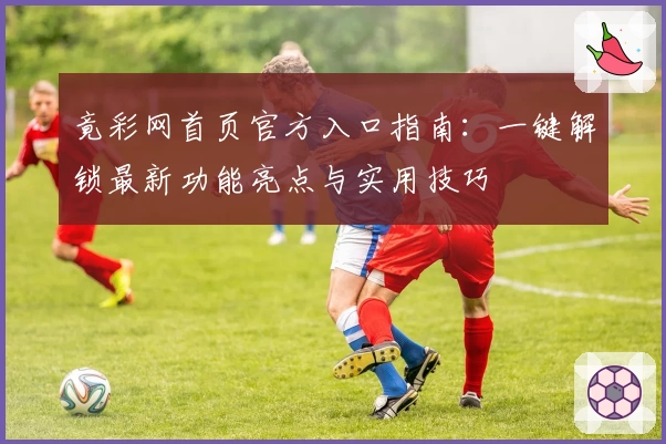 竟彩网首页官方入口指南：一键解锁最新功能亮点与实用技巧