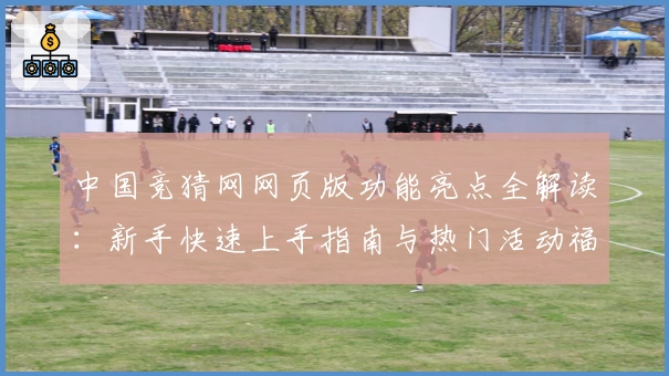 中国竞猜网网页版功能亮点全解读：新手快速上手指南与热门活动福利详解