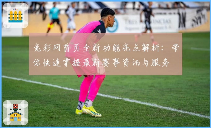 竟彩网首页全新功能亮点解析：带你快速掌握最新赛事资讯与服务