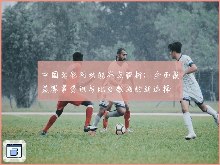 中国竞彩网功能亮点解析：全面覆盖赛事资讯与比分数据的新选择