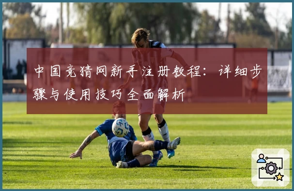 中国竞猜网新手注册教程：详细步骤与使用技巧全面解析