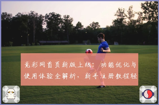 竟彩网首页新版上线：功能优化与使用体验全解析，新手注册教程轻松上手