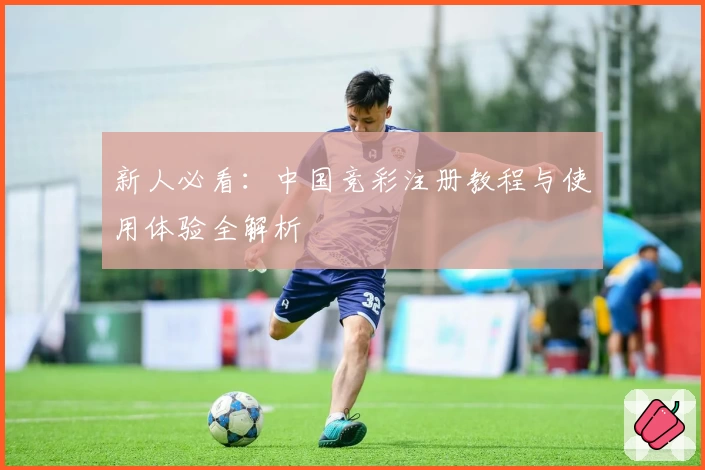 新人必看：中国竞彩注册教程与使用体验全解析