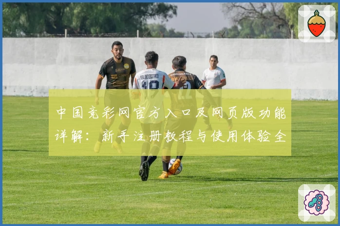 中国竞彩网官方入口及网页版功能详解：新手注册教程与使用体验全攻略
