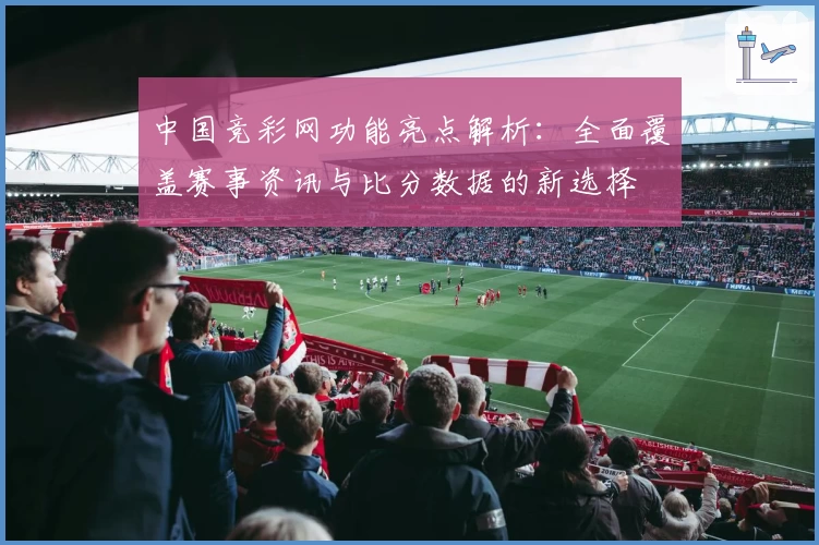 中国竞彩网功能亮点解析：全面覆盖赛事资讯与比分数据的新选择