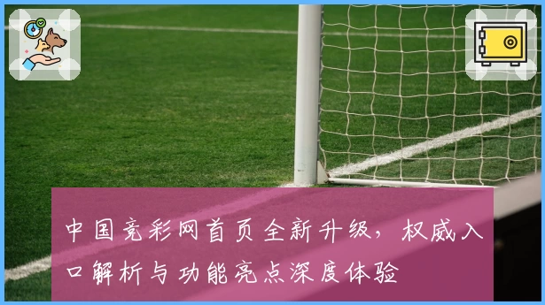 中国竞彩网首页全新升级，权威入口解析与功能亮点深度体验