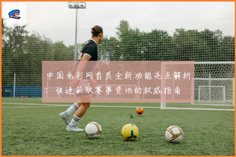 中国竞彩网首页全新功能亮点解析：快速获取赛事资讯的权威指南