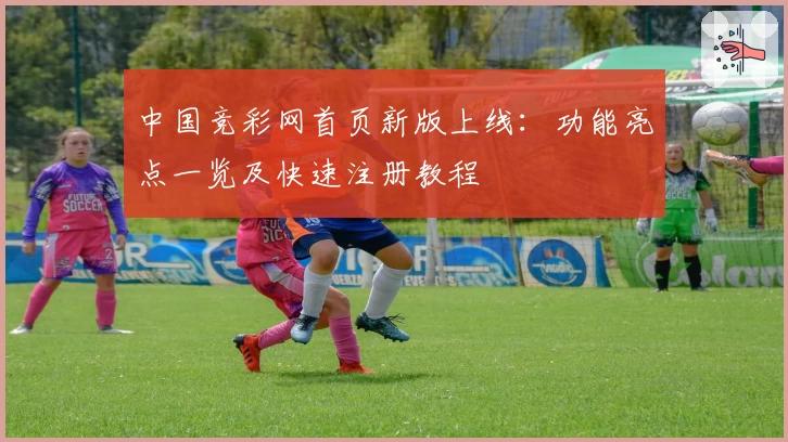 中国竞彩网首页新版上线：功能亮点一览及快速注册教程