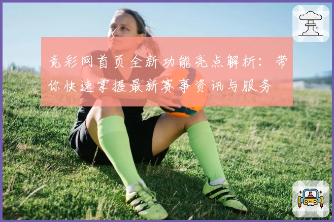 竟彩网首页全新功能亮点解析：带你快速掌握最新赛事资讯与服务