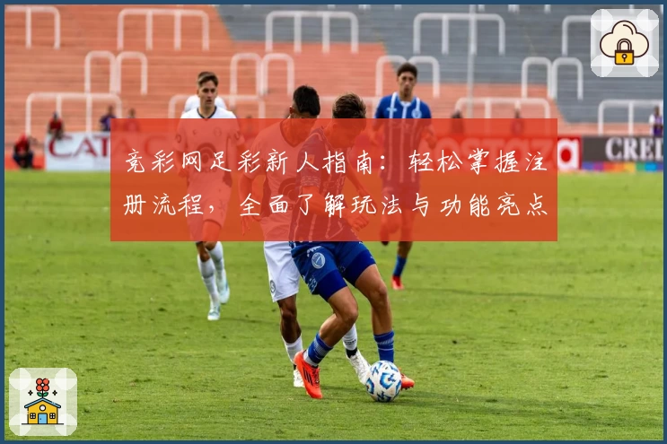 竞彩网足彩新人指南：轻松掌握注册流程，全面了解玩法与功能亮点