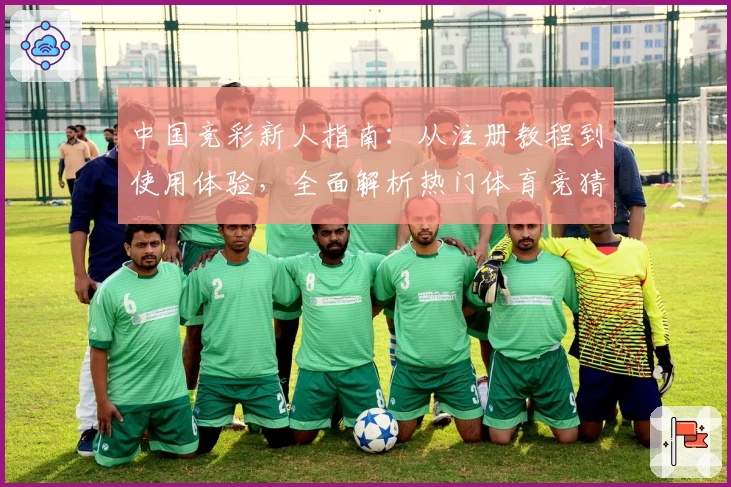 中国竞彩新人指南：从注册教程到使用体验，全面解析热门体育竞猜平台