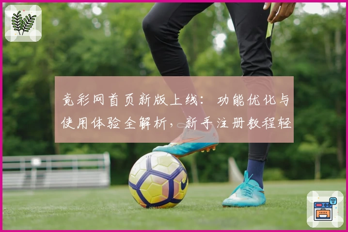 竟彩网首页新版上线：功能优化与使用体验全解析，新手注册教程轻松上手
