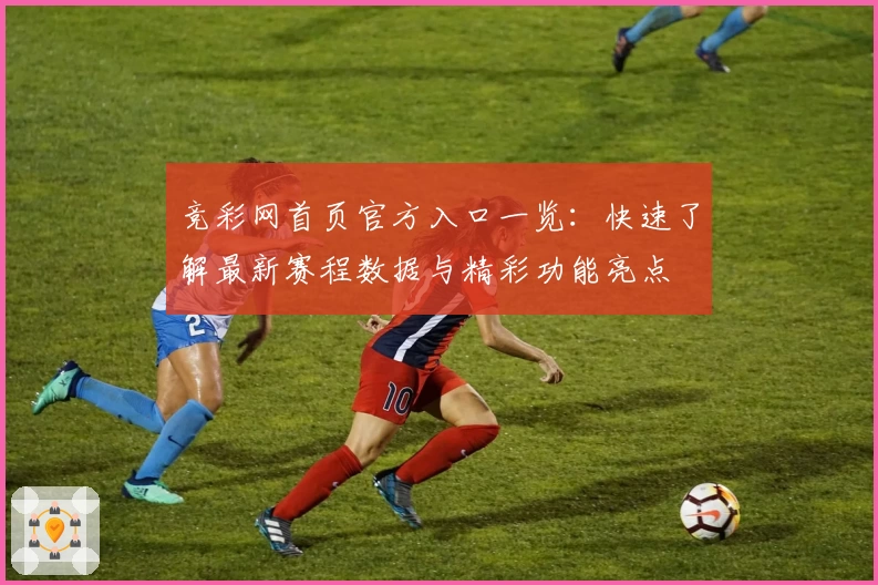 竞彩网首页官方入口一览：快速了解最新赛程数据与精彩功能亮点
