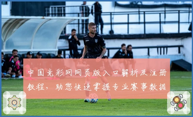 中国竞彩网网页版入口解析及注册教程，助您快速掌握专业赛事数据