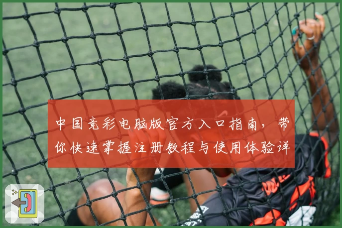 中国竞彩电脑版官方入口指南,带你快速掌握注册教程与使用体验详细解析
