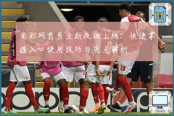 竞彩网首页全新改版上线：快速掌握入口使用技巧与亮点解析
