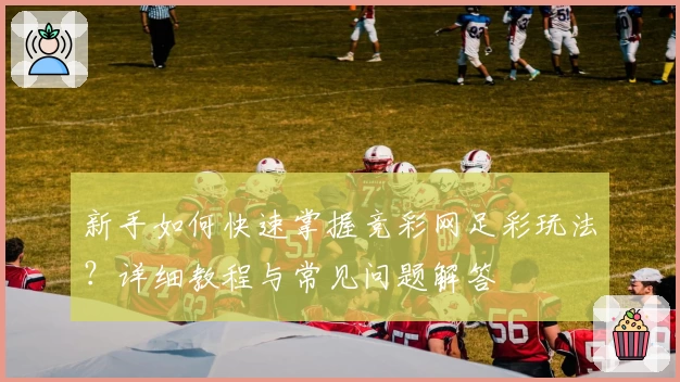 新手如何快速掌握竞彩网足彩玩法？详细教程与常见问题解答