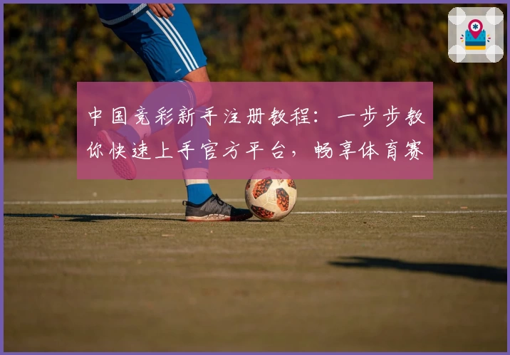中国竞彩新手注册教程：一步步教你快速上手官方平台，畅享体育赛事魅力