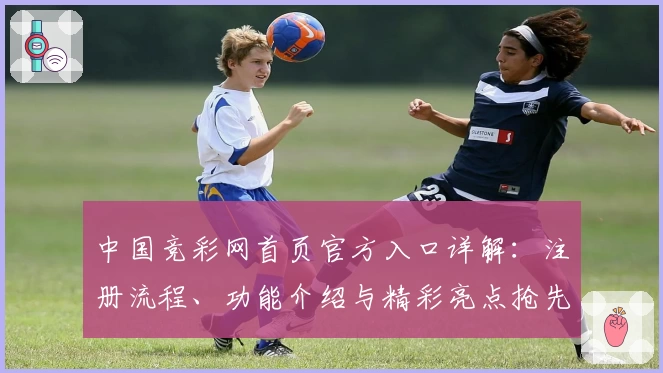 中国竞彩网首页官方入口详解：注册流程、功能介绍与精彩亮点抢先看