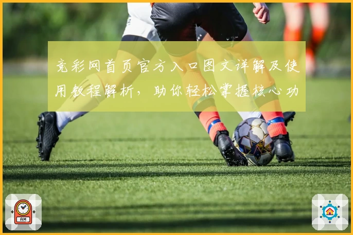 竞彩网首页官方入口图文详解及使用教程解析,助你轻松掌握核心功能亮点